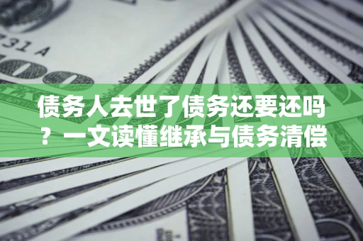 武汉债务人去世了债务还要还吗？一文读懂继承与债务清偿